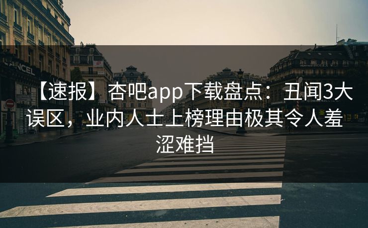 【速报】杏吧app下载盘点：丑闻3大误区，业内人士上榜理由极其令人羞涩难挡