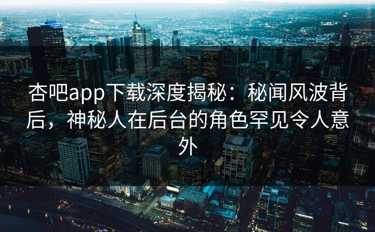 杏吧app下载深度揭秘：秘闻风波背后，神秘人在后台的角色罕见令人意外