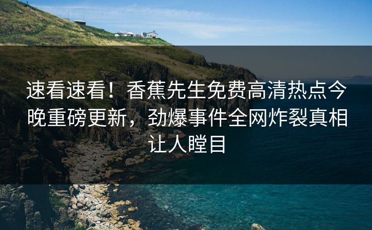 速看速看！香蕉先生免费高清热点今晚重磅更新，劲爆事件全网炸裂真相让人瞠目