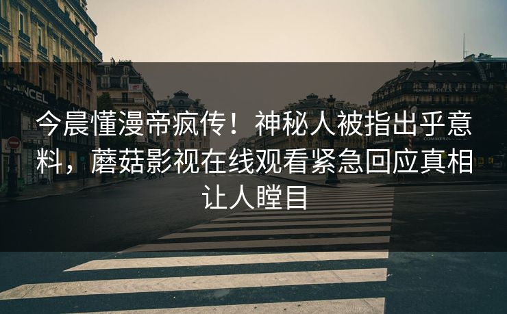 今晨懂漫帝疯传！神秘人被指出乎意料，蘑菇影视在线观看紧急回应真相让人瞠目