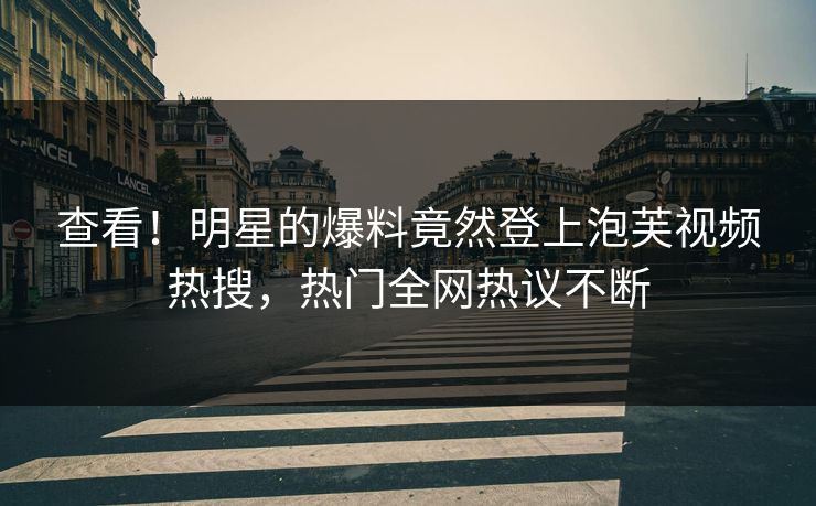 查看！明星的爆料竟然登上泡芙视频热搜，热门全网热议不断
