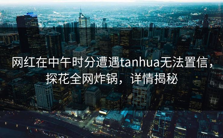 网红在中午时分遭遇tanhua无法置信，探花全网炸锅，详情揭秘