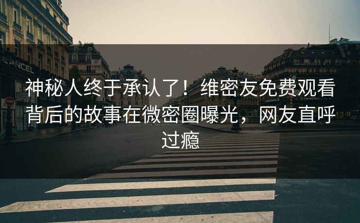 神秘人终于承认了！维密友免费观看背后的故事在微密圈曝光，网友直呼过瘾