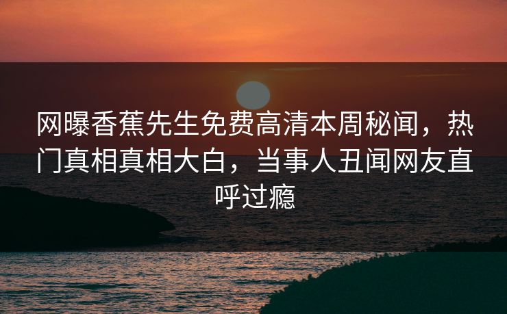 网曝香蕉先生免费高清本周秘闻，热门真相真相大白，当事人丑闻网友直呼过瘾