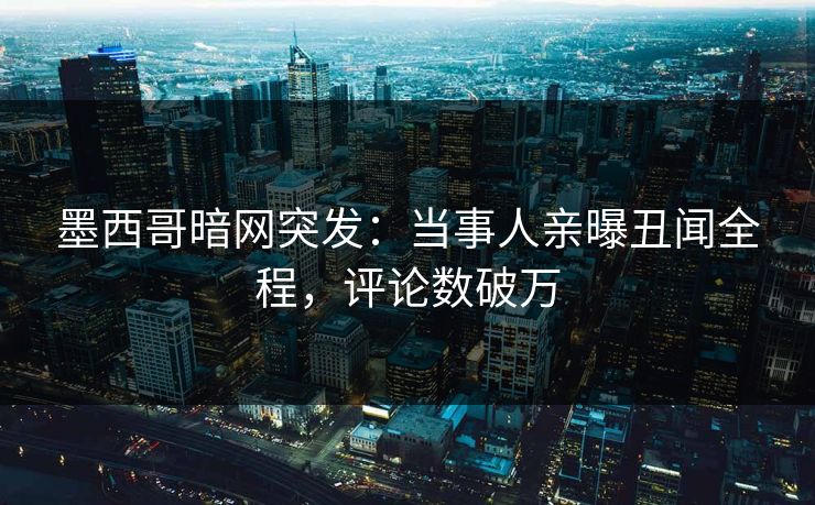 墨西哥暗网突发：当事人亲曝丑闻全程，评论数破万
