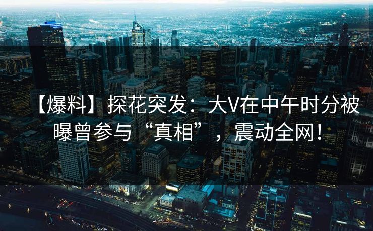 【爆料】探花突发：大V在中午时分被曝曾参与“真相”，震动全网！