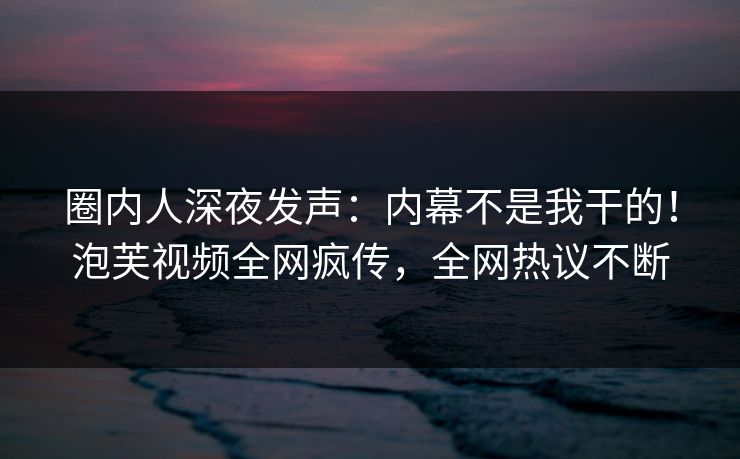 圈内人深夜发声：内幕不是我干的！泡芙视频全网疯传，全网热议不断