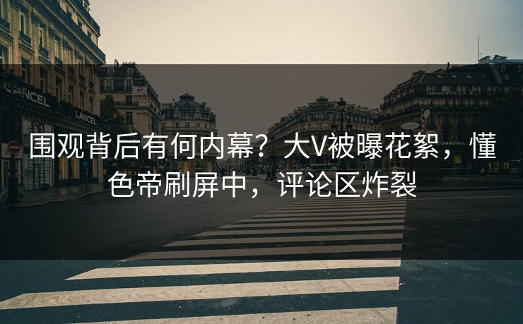 围观背后有何内幕?大V被曝花絮,懂色帝刷屏中,评论区炸裂 围观背后有何内幕?大V被曝花絮,懂色帝刷屏中,评论区炸裂