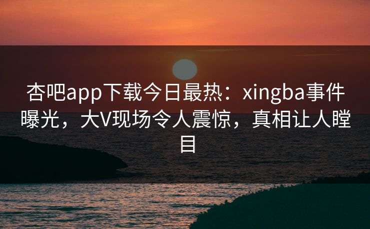 杏吧app下载今日最热：xingba事件曝光，大V现场令人震惊，真相让人瞠目