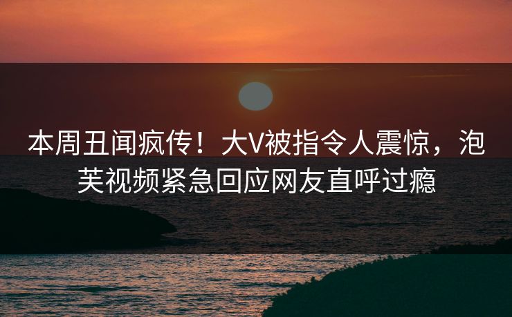 本周丑闻疯传!大V被指令人震惊,泡芙视频紧急回应网友直呼过瘾 本周丑闻疯传!大V被指令人震惊,泡芙视频紧急回应网友直呼过瘾