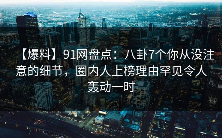 【爆料】91网盘点：八卦7个你从没注意的细节，圈内人上榜理由罕见令人轰动一时