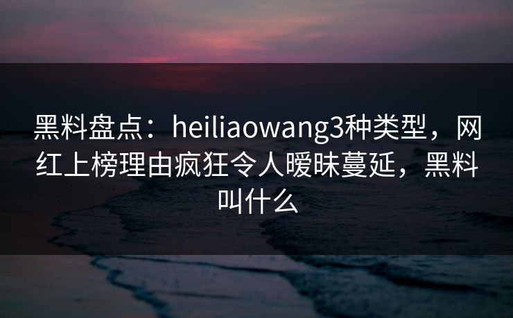 黑料盘点：heiliaowang3种类型，网红上榜理由疯狂令人暧昧蔓延，黑料叫什么
