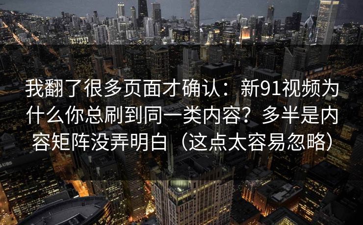 我翻了很多页面才确认:新91视频为什么你总刷到同一类内容?多半是内容矩阵没弄明白(这点太容易忽略) 我翻了很多页面才确认:新91视频为什么你总刷到同一类内容?多半是内容矩阵没弄明白(这点太容易忽略)