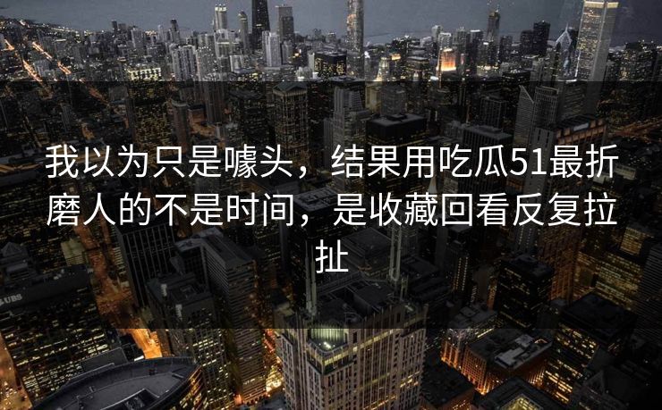 我以为只是噱头,结果用吃瓜51最折磨人的不是时间,是收藏回看反复拉扯 我以为只是噱头,结果用吃瓜51最折磨人的不是时间,是收藏回看反复拉扯