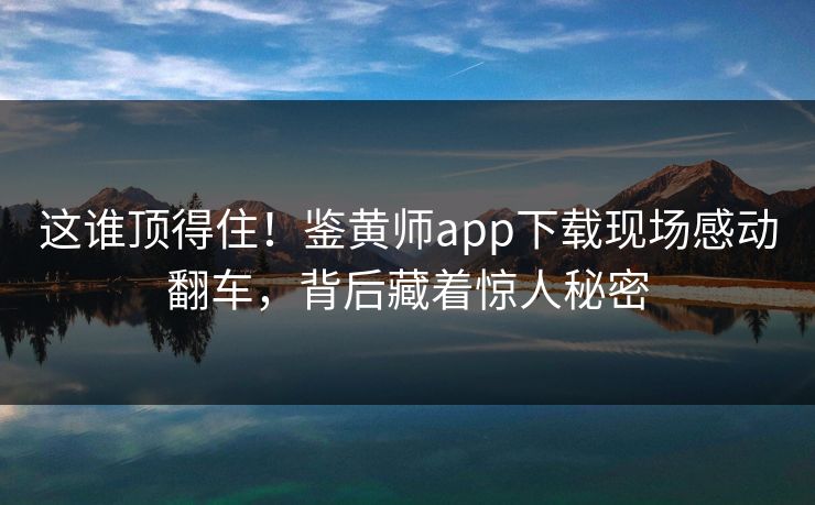 这谁顶得住！鉴黄师app下载现场感动翻车，背后藏着惊人秘密