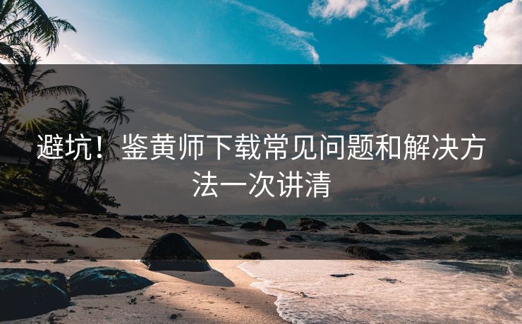 避坑！鉴黄师下载常见问题和解决方法一次讲清