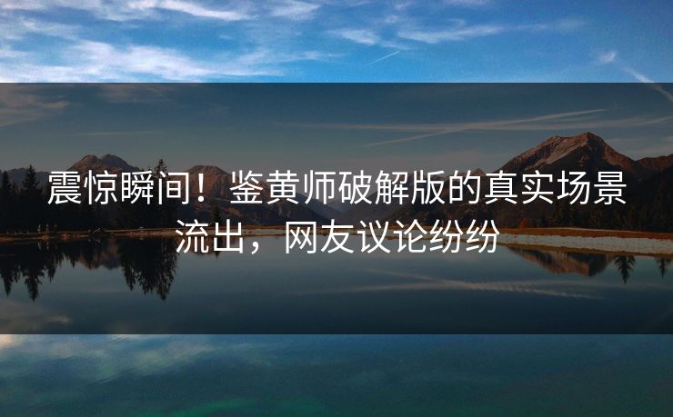 震惊瞬间！鉴黄师破解版的真实场景流出，网友议论纷纷