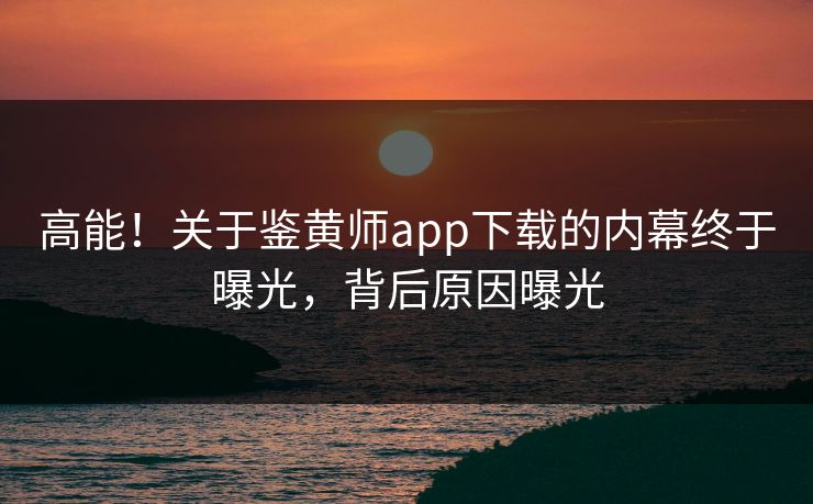 高能！关于鉴黄师app下载的内幕终于曝光，背后原因曝光