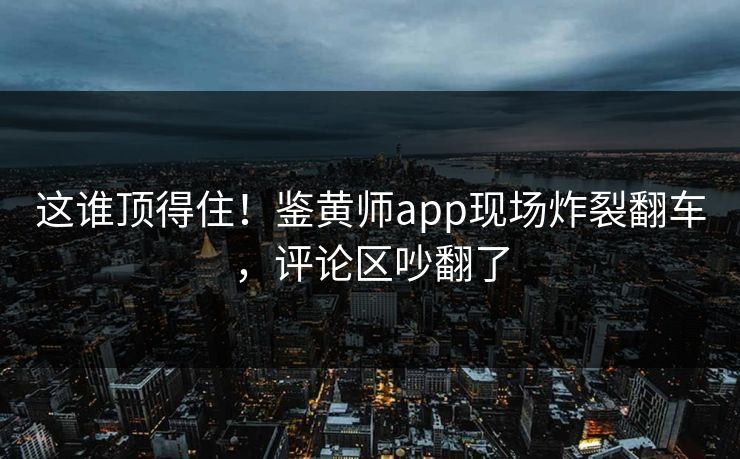 这谁顶得住！鉴黄师app现场炸裂翻车，评论区吵翻了