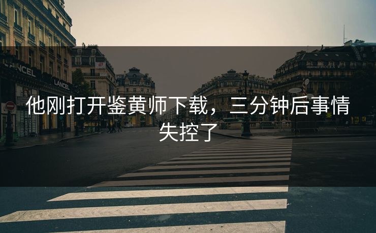 他刚打开鉴黄师下载，三分钟后事情失控了