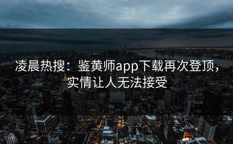 凌晨热搜：鉴黄师app下载再次登顶，实情让人无法接受