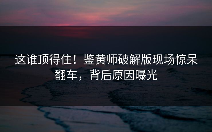 这谁顶得住！鉴黄师破解版现场惊呆翻车，背后原因曝光