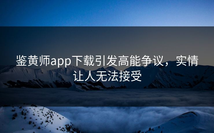 鉴黄师app下载引发高能争议，实情让人无法接受