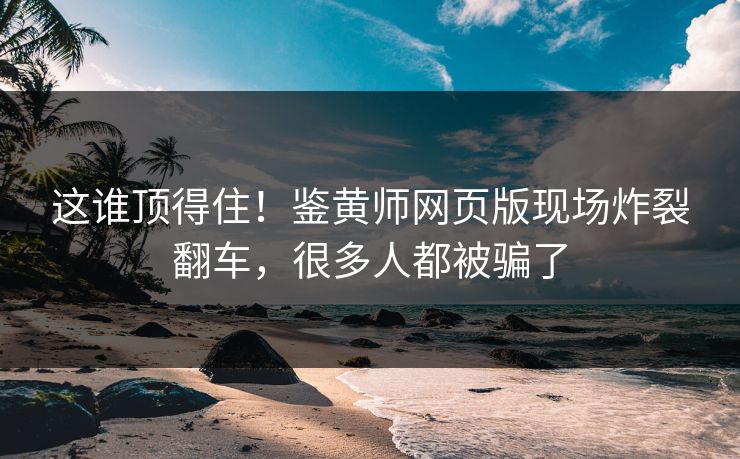 这谁顶得住！鉴黄师网页版现场炸裂翻车，很多人都被骗了
