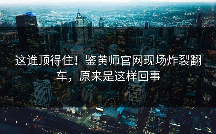 这谁顶得住！鉴黄师官网现场炸裂翻车，原来是这样回事