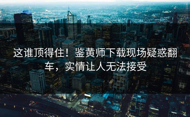 这谁顶得住！鉴黄师下载现场疑惑翻车，实情让人无法接受