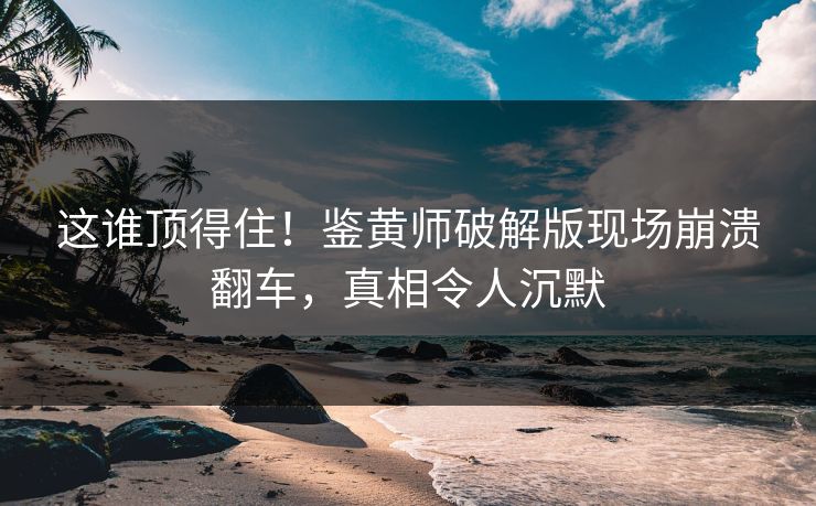 这谁顶得住！鉴黄师破解版现场崩溃翻车，真相令人沉默