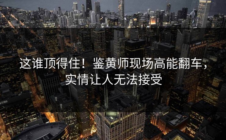 这谁顶得住！鉴黄师现场高能翻车，实情让人无法接受
