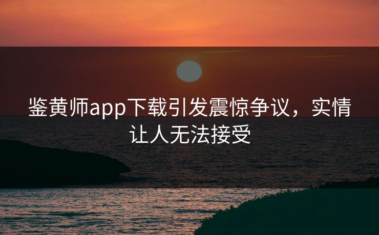 鉴黄师app下载引发震惊争议，实情让人无法接受