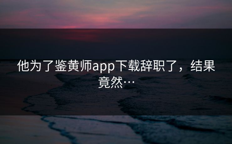 他为了鉴黄师app下载辞职了，结果竟然…