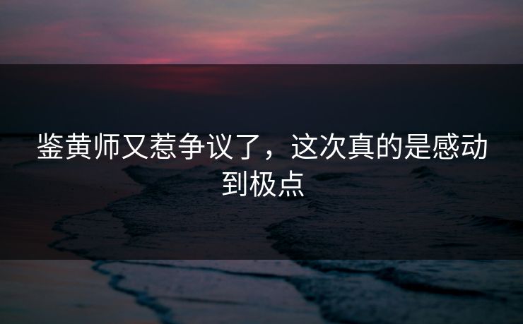 鉴黄师又惹争议了，这次真的是感动到极点
