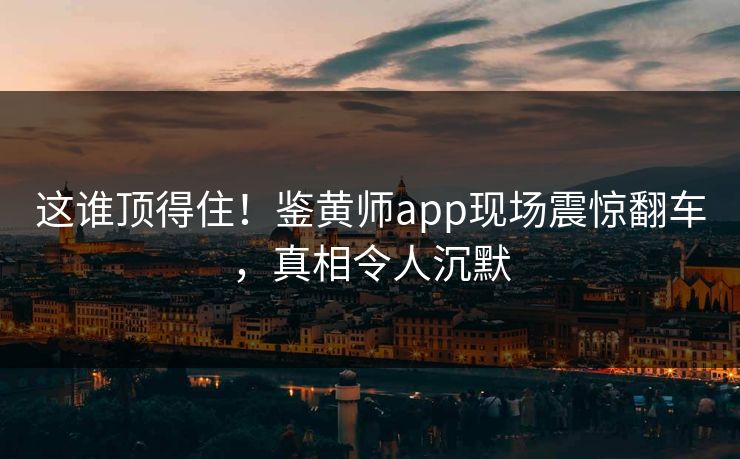 这谁顶得住！鉴黄师app现场震惊翻车，真相令人沉默