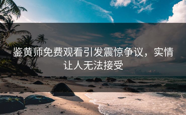鉴黄师免费观看引发震惊争议，实情让人无法接受