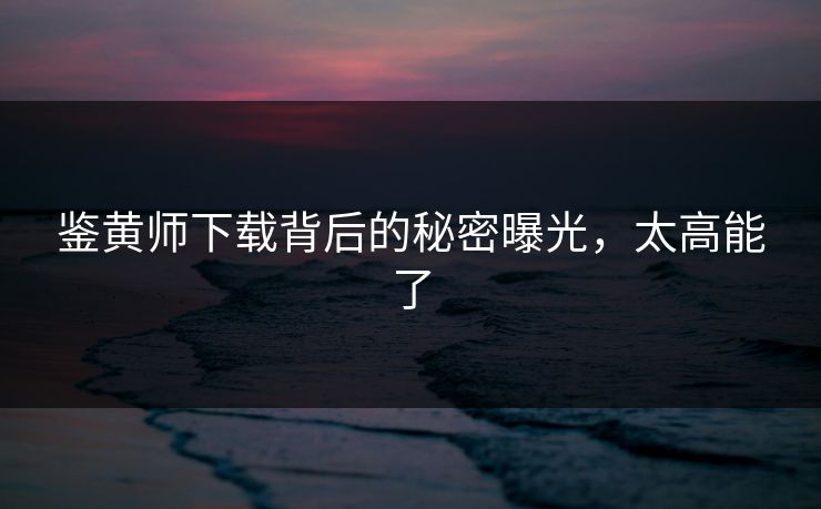鉴黄师下载背后的秘密曝光，太高能了
