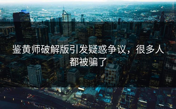 鉴黄师破解版引发疑惑争议，很多人都被骗了