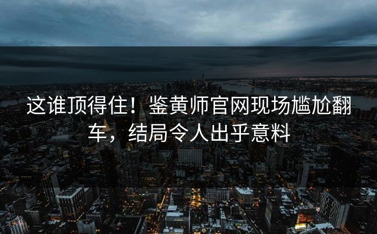 这谁顶得住！鉴黄师官网现场尴尬翻车，结局令人出乎意料