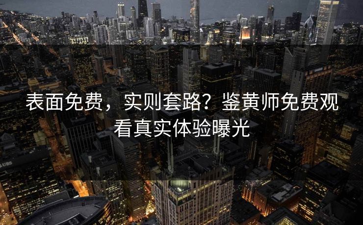 表面免费，实则套路？鉴黄师免费观看真实体验曝光