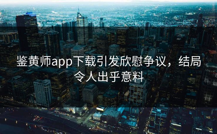 鉴黄师app下载引发欣慰争议，结局令人出乎意料