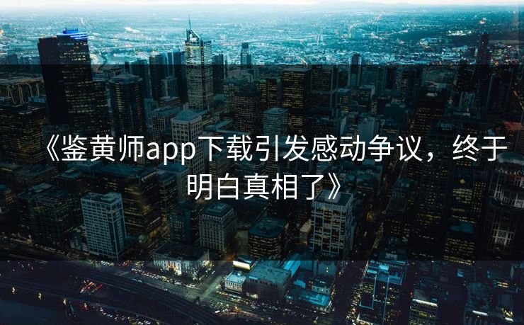 《鉴黄师app下载引发感动争议，终于明白真相了》