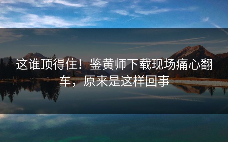 这谁顶得住！鉴黄师下载现场痛心翻车，原来是这样回事