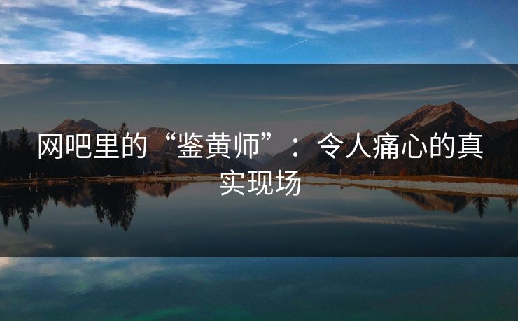 网吧里的“鉴黄师”：令人痛心的真实现场
