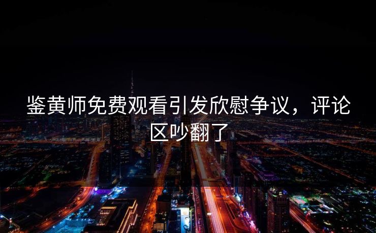 鉴黄师免费观看引发欣慰争议，评论区吵翻了
