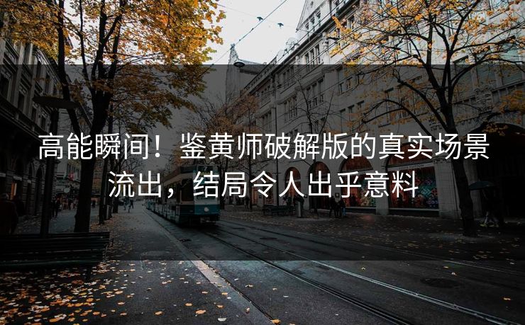 高能瞬间！鉴黄师破解版的真实场景流出，结局令人出乎意料