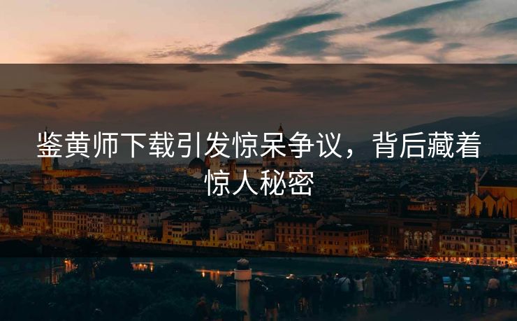 鉴黄师下载引发惊呆争议，背后藏着惊人秘密