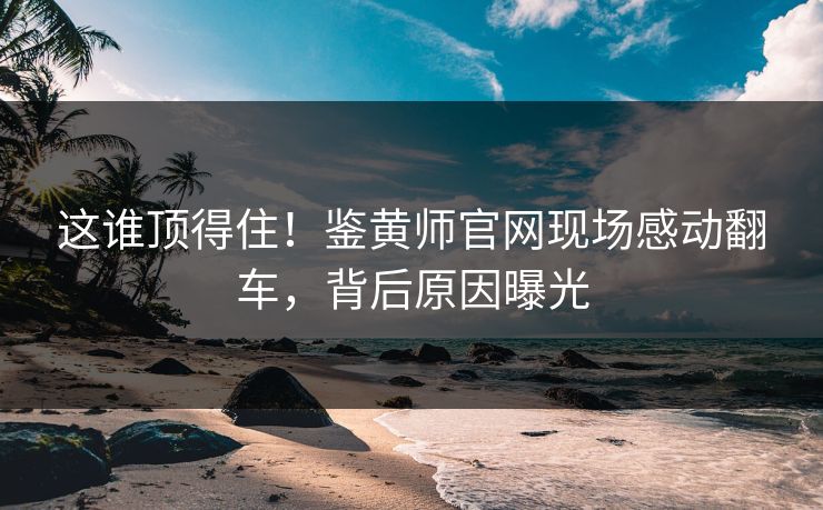 这谁顶得住！鉴黄师官网现场感动翻车，背后原因曝光