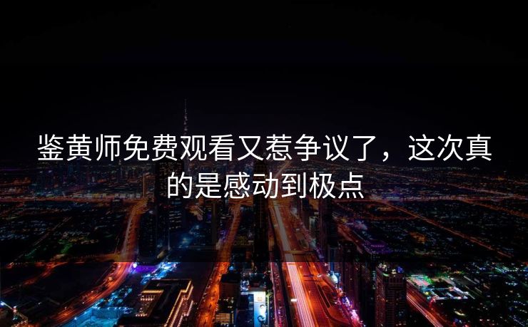 鉴黄师免费观看又惹争议了，这次真的是感动到极点